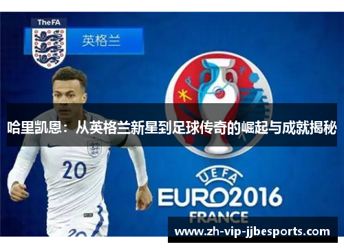 哈里凯恩：从英格兰新星到足球传奇的崛起与成就揭秘