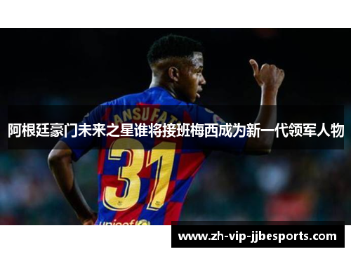 阿根廷豪门未来之星谁将接班梅西成为新一代领军人物