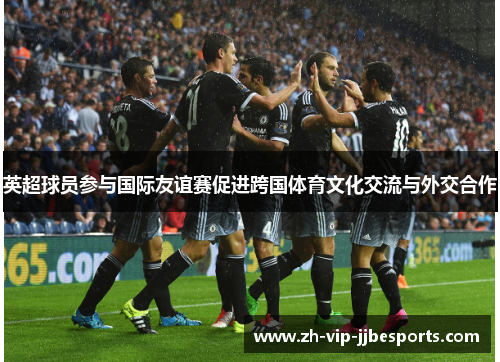 英超球员参与国际友谊赛促进跨国体育文化交流与外交合作 英超球员参与国际友谊赛促进跨国体育文化交流与外交合作