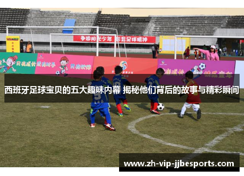 西班牙足球宝贝的五大趣味内幕 揭秘他们背后的故事与精彩瞬间
