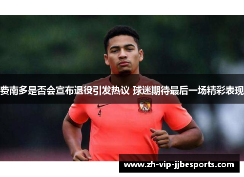费南多是否会宣布退役引发热议 球迷期待最后一场精彩表现 费南多是否会宣布退役引发热议 球迷期待最后一场精彩表现