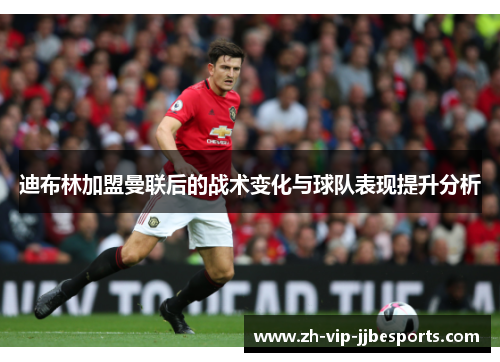 迪布林加盟曼联后的战术变化与球队表现提升分析 迪布林加盟曼联后的战术变化与球队表现提升分析