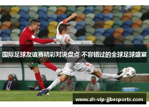 国际足球友谊赛精彩对决盘点 不容错过的全球足球盛宴