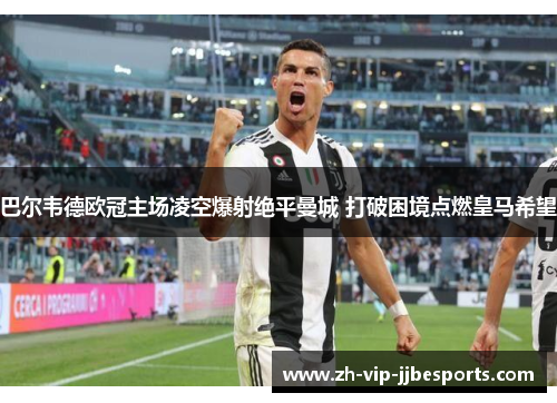 巴尔韦德欧冠主场凌空爆射绝平曼城 打破困境点燃皇马希望 巴尔韦德欧冠主场凌空爆射绝平曼城 打破困境点燃皇马希望