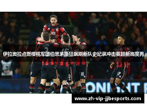 伊拉奥拉点燃樱桃军团伯恩茅斯狂飙刷新队史纪录冲击英超新高度再 伊拉奥拉点燃樱桃军团伯恩茅斯狂飙刷新队史纪录冲击英超新高度再
